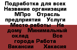 Подработка для всех › Название организации ­ МПро › Отрасль предприятия ­ Услуги › Место работы ­ На дому › Минимальный оклад ­ 15 000 - Все города Работа » Вакансии   . Хакасия респ.